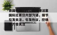 德国杯倒计时，底特律活塞国际比赛日内部沟通，细节引发关注，引发热议，控场能力受关注的简单介绍开云中文官网